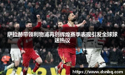 萨拉赫带领利物浦再创辉煌赛季表现引发全球球迷热议
